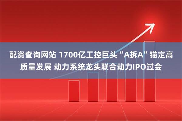 配资查询网站 1700亿工控巨头“A拆A”锚定高质量发展 动力系统龙头联合动力IPO过会