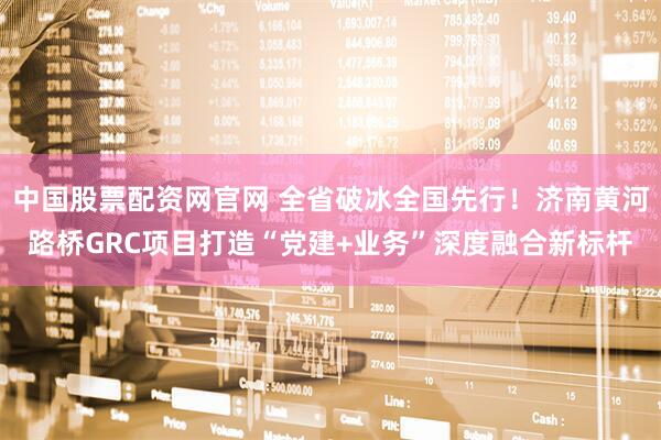 中国股票配资网官网 全省破冰全国先行！济南黄河路桥GRC项目打造“党建+业务”深度融合新标杆