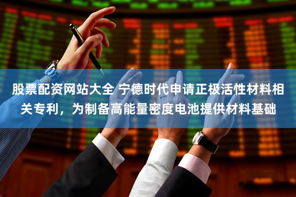 股票配资网站大全 宁德时代申请正极活性材料相关专利，为制备高能量密度电池提供材料基础