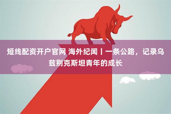 短线配资开户官网 海外纪闻丨一条公路，记录乌兹别克斯坦青年的成长