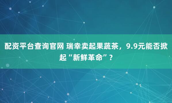配资平台查询官网 瑞幸卖起果蔬茶，9.9元能否掀起“新鲜革命”？