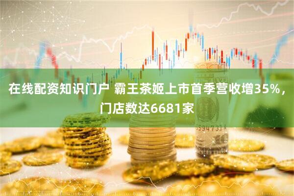 在线配资知识门户 霸王茶姬上市首季营收增35%，门店数达6681家