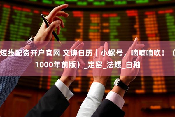 短线配资开户官网 文博日历丨小螺号，嘀嘀嘀吹！（1000年前版）_定窑_法螺_白釉
