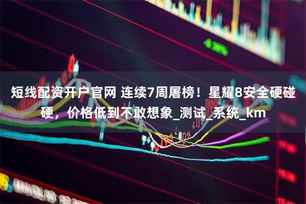 短线配资开户官网 连续7周屠榜！星耀8安全硬碰硬，价格低到不敢想象_测试_系统_km
