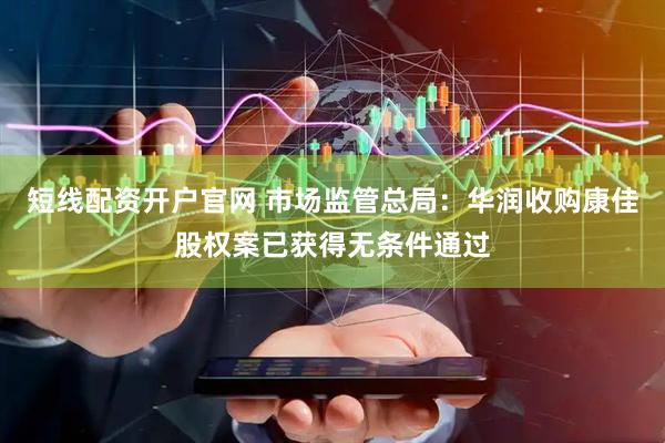 短线配资开户官网 市场监管总局：华润收购康佳股权案已获得无条件通过