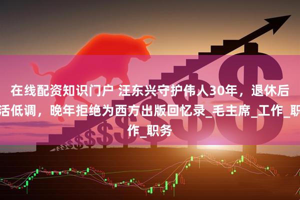 在线配资知识门户 汪东兴守护伟人30年，退休后生活低调，晚年拒绝为西方出版回忆录_毛主席_工作_职务
