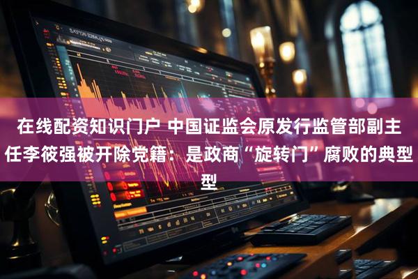 在线配资知识门户 中国证监会原发行监管部副主任李筱强被开除党籍：是政商“旋转门”腐败的典型