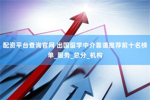 配资平台查询官网 出国留学中介靠谱推荐前十名榜单_服务_总分_机构