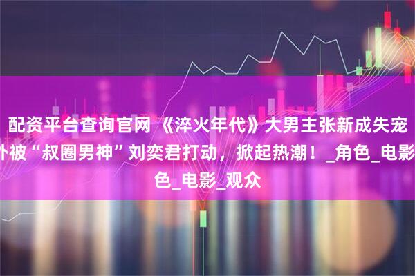 配资平台查询官网 《淬火年代》大男主张新成失宠，意外被“叔圈男神”刘奕君打动，掀起热潮！_角色_电影_观众
