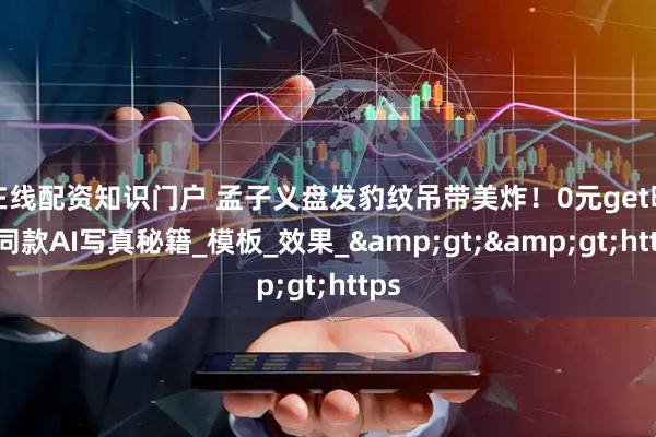 在线配资知识门户 孟子义盘发豹纹吊带美炸！0元get明星同款AI写真秘籍_模板_效果_&gt;&gt;https