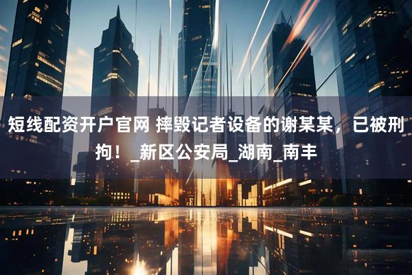 短线配资开户官网 摔毁记者设备的谢某某，已被刑拘！_新区公安局_湖南_南丰