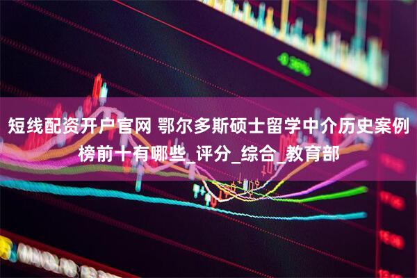 短线配资开户官网 鄂尔多斯硕士留学中介历史案例榜前十有哪些_评分_综合_教育部