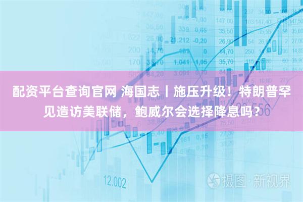 配资平台查询官网 海国志丨施压升级!特朗普罕见造访美联储,鲍威尔会选择降息吗?