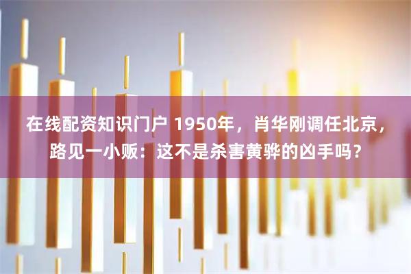 在线配资知识门户 1950年,肖华刚调任北京,路见一小贩:这不是杀害黄骅的凶手吗?