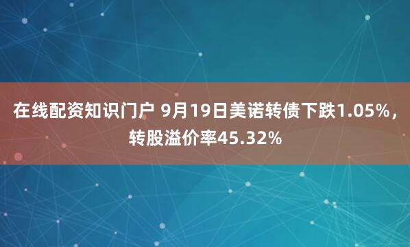 在线配资知识门户 9月19日美诺转债下跌1.05%,转股溢价率45.32%