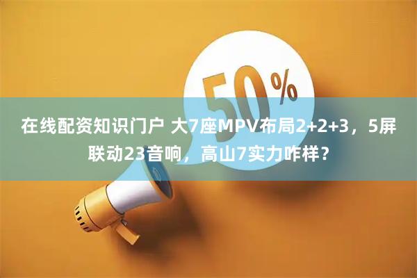 在线配资知识门户 大7座MPV布局2+2+3,5屏联动23音响,高山7实力咋样?