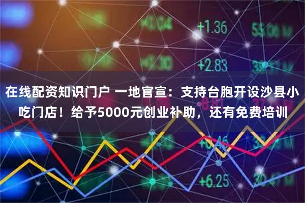 在线配资知识门户 一地官宣:支持台胞开设沙县小吃门店!给予5000元创业补助,还有免费培训