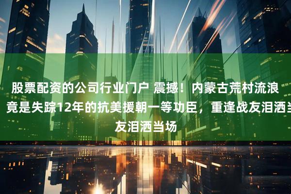 股票配资的公司行业门户 震撼！内蒙古荒村流浪汉，竟是失踪12年的抗美援朝一等功臣，重逢战友泪洒当场
