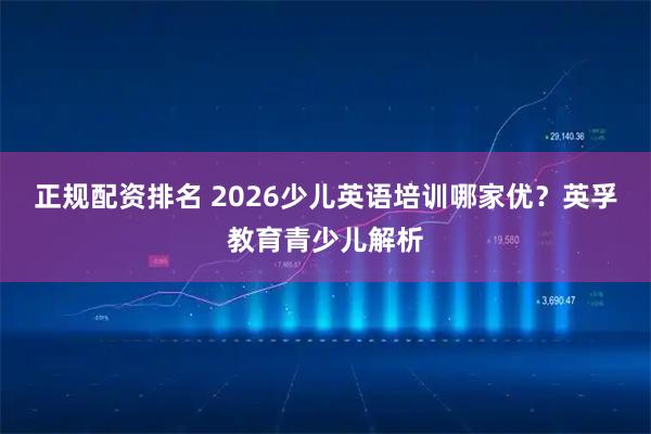 正规配资排名 2026少儿英语培训哪家优？英孚教育青少儿解析