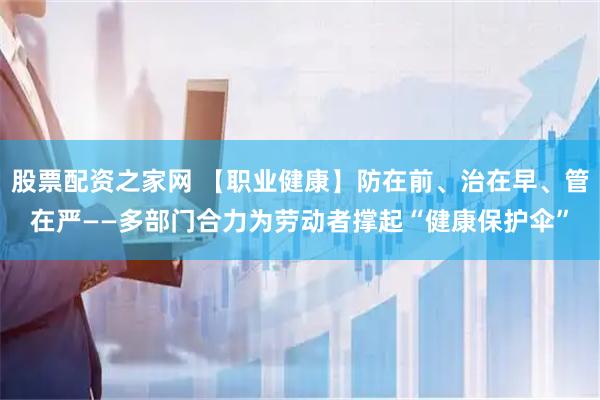 股票配资之家网 【职业健康】防在前、治在早、管在严——多部门合力为劳动者撑起“健康保护伞”
