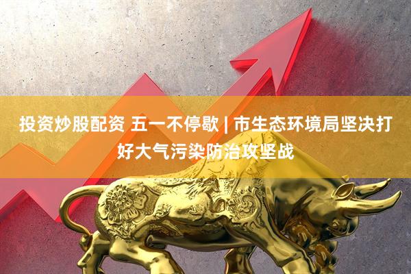 投资炒股配资 五一不停歇 | 市生态环境局坚决打好大气污染防治攻坚战