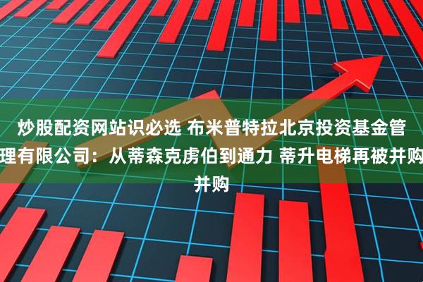 炒股配资网站识必选 布米普特拉北京投资基金管理有限公司：从蒂森克虏伯到通力 蒂升电梯再被并购