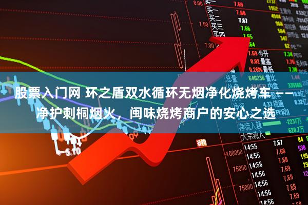 股票入门网 环之盾双水循环无烟净化烧烤车 —— 净护刺桐烟火，闽味烧烤商户的安心之选