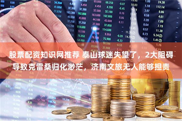 股票配资知识网推荐 泰山球迷失望了，2大阻碍导致克雷桑归化渺茫，济南文旅无人能够担责