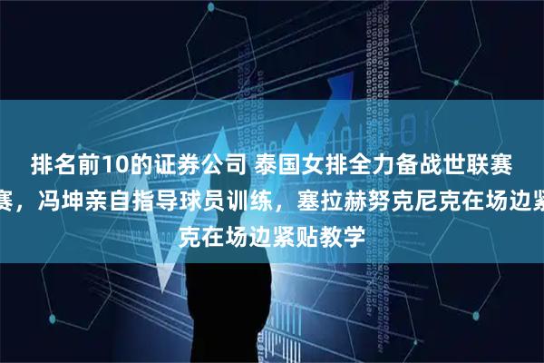 排名前10的证券公司 泰国女排全力备战世联赛与亚锦赛，冯坤亲自指导球员训练，塞拉赫努克尼克在场边紧贴教学