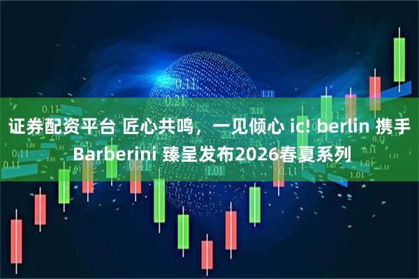 证券配资平台 匠心共鸣，一见倾心 ic! berlin 携手 Barberini 臻呈发布2026春夏系列