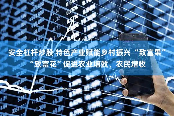 安全杠杆炒股 特色产业赋能乡村振兴 “致富果”“致富花”促进农业增效、农民增收