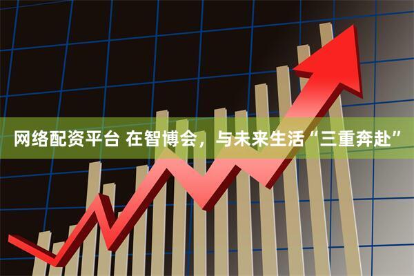 网络配资平台 在智博会，与未来生活“三重奔赴”