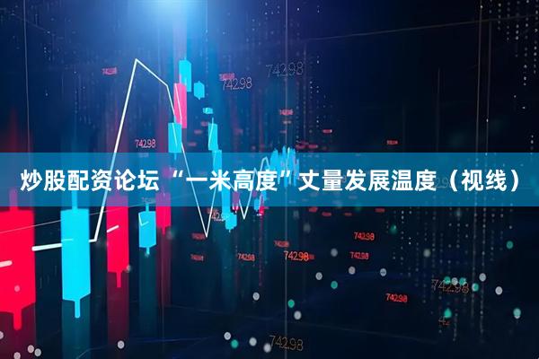 炒股配资论坛 “一米高度”丈量发展温度（视线）